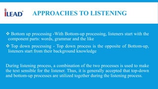 APPROACHES TO LISTENING
 Bottom up processing -With Bottom-up processing, listeners start with the
component parts: words, grammar and the like
 Top down processing - Top down process is the opposite of Bottom-up,
listeners start from their background knowledge
During listening process, a combination of the two processes is used to make
the text sensible for the listener. Thus, it is generally accepted that top-down
and bottom-up processes are utilized together during the listening process.
 