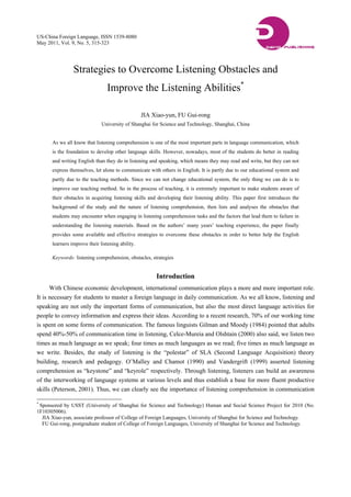 US-China Foreign Language, ISSN 1539-8080
May 2011, Vol. 9, No. 5, 315-323
Strategies to Overcome Listening Obstacles and
Improve the Listening Abilities*
JIA Xiao-yun, FU Gui-rong
University of Shanghai for Science and Technology, Shanghai, China
As we all know that listening comprehension is one of the most important parts in language communication, which
is the foundation to develop other language skills. However, nowadays, most of the students do better in reading
and writing English than they do in listening and speaking, which means they may read and write, but they can not
express themselves, let alone to communicate with others in English. It is partly due to our educational system and
partly due to the teaching methods. Since we can not change educational system, the only thing we can do is to
improve our teaching method. So in the process of teaching, it is extremely important to make students aware of
their obstacles in acquiring listening skills and developing their listening ability. This paper first introduces the
background of the study and the nature of listening comprehension, then lists and analyses the obstacles that
students may encounter when engaging in listening comprehension tasks and the factors that lead them to failure in
understanding the listening materials. Based on the authors’ many years’ teaching experience, the paper finally
provides some available and effective strategies to overcome these obstacles in order to better help the English
learners improve their listening ability.
Keywords: listening comprehension, obstacles, strategies
Introduction
With Chinese economic development, international communication plays a more and more important role.
It is necessary for students to master a foreign language in daily communication. As we all know, listening and
speaking are not only the important forms of communication, but also the most direct language activities for
people to convey information and express their ideas. According to a recent research, 70% of our working time
is spent on some forms of communication. The famous linguists Gilman and Moody (1984) pointed that adults
spend 40%-50% of communication time in listening, Celce-Mureia and Olshtain (2000) also said, we listen two
times as much language as we speak; four times as much languages as we read; five times as much language as
we write. Besides, the study of listening is the “polestar” of SLA (Second Language Acquisition) theory
building, research and pedagogy. O’Malley and Chamot (1990) and Vandergrift (1999) asserted listening
comprehension as “keystone” and “keyrole” respectively. Through listening, listeners can build an awareness
of the interworking of language systems at various levels and thus establish a base for more fluent productive
skills (Peterson, 2001). Thus, we can clearly see the importance of listening comprehension in communication
*
Sponsored by USST (University of Shanghai for Science and Technology) Human and Social Science Project for 2010 (No.
1F10305006).
JIA Xiao-yun, associate professor of College of Foreign Languages, University of Shanghai for Science and Technology.
FU Gui-rong, postgraduate student of College of Foreign Languages, University of Shanghai for Science and Technology.
 