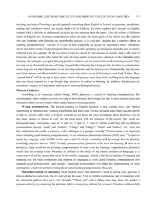 OVERCOME LISTENING OBSTACLES AND IMPROVE THE LISTENING ABILITIES 317
teaching, teaching of listening is greatly ignored; everything about English is focused on grammar, vocabulary,
reading and translation which are mostly dealt with in Chinese. So when teachers give lectures in English,
students find it difficult to understand, let alone get the meaning from the tapes. After the reform of different
forms of English test, listening comprehension takes up more and more parts of the whole test, the students
who are frustrated with listening are undoubtedly anxious. It is said that “Anxiety has a negative effect on
listening comprehension”. Anxiety is a kind of fear, especially as caused by uncertainty about something,
which inevitably results in psychological obstacles. Generally speaking, psychological obstacles can be mainly
reflected from two aspects: On the one hand, it may be caused by nervousness or anxiety, that is, the state of
being too nervous; on the other hand, the state of being unable to focus one’s attention on the materials while
listening. Accordingly, in regular listening practice, students can not concentrate on the listening content. They
are easy to be distracted because of being fatigued after listening for a long period, let alone in examination,
where they can not adjust themselves to the listening materials and the delivery rate. Undoubtedly, they become
much too nervous and blank-minded to assure continuity and accuracy of listening in such kind of state. Thus,
“mental block” will be set up in their minds which will prevent them from fully profiting from the language
they are being exposed to, even though they intend to be active in listening. In addition, the pressure for
immediate response in limited time adds more to their psychological burden.
Phonetic Obstacles
According to an American scholar Wong (1993), phonetics is crucial in listening comprehension. But
unfortunately, many students are poor not only in their phonetic knowledge, but also in their pronunciation and
intonation which severely hinders their improvement in listening ability.
Wrong pronunciation. The present practice in English teaching is that students have very limited
opportunity in obtaining any listening input before and after class. On the one hand, since many teachers prefer
to talk in Chinese rather than in English, students do not know the basic knowledge about phonetics, nor do
they have chance to imitate as well. On the other hand, with the influence of the accent, they could not
distinguish many consonants, such as: /l/ and /n/, / / and /s/, /v/ and /f/, neither could they tell the different
pronunciation between “work” and “worker”, “village” and “villager”, “teach” and “teacher”, etc.. How can
they understand the words, a sentence, a short dialogue or a passage correctly? Pronunciation is an important
factor affecting good listening comprehension. As an American phonetician Gimson (1978) said, “To learn to
speak any language, only 50-90% of the syntax and 1% of the vocabulary will be enough, but the phonetic
knowledge must be close to 100%”. In daily communication, phonetics is the basis for listening. If there is no
phonetics, there would be no listening comprehension; if there were no listening comprehension, phonetics
would lose its existing value. Phonetics is defined as the study of the phonic medium of language; it is
concerned with all the sounds that occur in the world’s languages. Sound is the direct medium of listening and
speaking and the basic component and element of languages as well, good listening comprehension first
demands good pronunciation. And learners’ inaccurate pronunciation will affect the understanding of some
information, which will definitely bring about some listening comprehension obstacles.
Misunderstanding of intonation. Most students know that statement is read in falling tone, question is
always uttered in rising tone, but it is not always the case. A lot of written expressions vary in meanings with
the intonation patterns they carry. For example, “Thank you” with a falling tone may show the speaker’s
genuine sincerity in expressing his gratitude, while a rising may indicate he is casual. Therefore, without fully
 