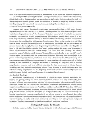 OVERCOME LISTENING OBSTACLES AND IMPROVE THE LISTENING ABILITIES318
aware of the knowledge of intonation, students can not understand the real attitude and purpose of the speakers.
Unknowing about the phonetic phenomena. Listening comprehension does not refer to the understanding
of individual word, for the tapes students hear are mostly recorded by native English speakers who speak very
fast by using lots of stressed syllables, liaison and contractions. If students do not pay any attention to them in
their daily studying, they are obviously prevented from understanding what is spoken in tapes.
Vocabulary and Grammar Obstacles
Language study involves the study of speech sounds, grammar and vocabulary, which proves the most
important and difficult part. Wilkins (1972) asserted, “without grammar very little can be conveyed, without
vocabulary nothing can be conveyed”. The obstacles of the kind are caused by lack of vocabulary and grammar
knowledge, which may lead to many misunderstandings. While listening, students always meet a lot of new
words, they keep thinking hard for the meaning of the words and miss the following sentences, which cumbers
them to grasp the main idea of the whole passage. Sometimes, even if they get the meaning of the individual
word or phrase, they still have some difficulties in understanding the sentence, for they do not know the
sentence structure. For example, “He asked the girl sitting there”. Whether it means “He asked the girl to sit
there” or “He asked the girl who was sitting there” totally confuses students. But if they know the structure, it
can be easy to choose the latter one. Another example “You should have come yesterday”, this sentence
contains the usage of subjective mood. It means, “You should come yesterday, but in fact you didn’t come”.
From the above, it is quite easy to see that the knowledge of language is really the basic and main point in the
process of listening comprehension, and learners should have a firm master of it. Only in this way can it
guarantee a more successful listening communication. In a word, vocabulary plays an important role in English
learning; it is the foundation of a language. The number of vocabulary is a very basic factor in listening
comprehension. Listeners must have sufficient vocabulary for their improvement in listening because
vocabulary can affect listening comprehension directly. While grammar is another important factor that
influences listening comprehension and also the primary framework to constitute sentences and passages, so if
one fails to master the basic knowledge of grammar, the obstacles will also be caused.
Non-linguistic Handicaps
Non-linguistic knowledge refers to the knowledge of cultural background, including social value, arts,
religion, law, geology, history and culture. Listening materials contain a wide range of knowledge, from
geography to history, news to conventions, and so on. It is of great importance in knowing them while listening
is practiced. Students may feel it easy to catch words but hard to understand the content due to different cultural
interpretations of the same words or events. As a Chinese well-known scholar, Mr. HU Wen-zhong (1997) once
said “If one does not understand the cultural background, just learning language materials, it is as if only to
grasp the shell and not comprehend their spirit”. So background knowledge has a close relationship with
listening comprehension. Listening comprehension is not only the process in which linguistic knowledge,
cultural background knowledge and professional expertise interact with each other, but also the process to make
inference logically, to predict and correct continuously according to one’s already-known background
knowledge. Therefore, students should try their best to enrich their background knowledge.
Strategies to Overcome the Obstacles
As for the present level of the students’ listening ability, it is of little effect only to input a lot of listening
 