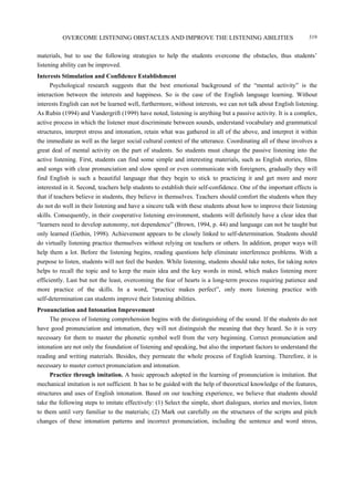 OVERCOME LISTENING OBSTACLES AND IMPROVE THE LISTENING ABILITIES 319
materials, but to use the following strategies to help the students overcome the obstacles, thus students’
listening ability can be improved.
Interests Stimulation and Confidence Establishment
Psychological research suggests that the best emotional background of the “mental activity” is the
interaction between the interests and happiness. So is the case of the English language learning. Without
interests English can not be learned well, furthermore, without interests, we can not talk about English listening.
As Rubin (1994) and Vandergrift (1999) have noted, listening is anything but a passive activity. It is a complex,
active process in which the listener must discriminate between sounds, understand vocabulary and grammatical
structures, interpret stress and intonation, retain what was gathered in all of the above, and interpret it within
the immediate as well as the larger social cultural context of the utterance. Coordinating all of these involves a
great deal of mental activity on the part of students. So students must change the passive listening into the
active listening. First, students can find some simple and interesting materials, such as English stories, films
and songs with clear pronunciation and slow speed or even communicate with foreigners, gradually they will
find English is such a beautiful language that they begin to stick to practicing it and get more and more
interested in it. Second, teachers help students to establish their self-confidence. One of the important effects is
that if teachers believe in students, they believe in themselves. Teachers should comfort the students when they
do not do well in their listening and have a sincere talk with these students about how to improve their listening
skills. Consequently, in their cooperative listening environment, students will definitely have a clear idea that
“learners need to develop autonomy, not dependence” (Brown, 1994, p. 44) and language can not be taught but
only learned (Gethin, 1998). Achievement appears to be closely linked to self-determination. Students should
do virtually listening practice themselves without relying on teachers or others. In addition, proper ways will
help them a lot. Before the listening begins, reading questions help eliminate interference problems. With a
purpose to listen, students will not feel the burden. While listening, students should take notes, for taking notes
helps to recall the topic and to keep the main idea and the key words in mind, which makes listening more
efficiently. Last but not the least, overcoming the fear of hearts is a long-term process requiring patience and
more practice of the skills. In a word, “practice makes perfect”, only more listening practice with
self-determination can students improve their listening abilities.
Pronunciation and Intonation Improvement
The process of listening comprehension begins with the distinguishing of the sound. If the students do not
have good pronunciation and intonation, they will not distinguish the meaning that they heard. So it is very
necessary for them to master the phonetic symbol well from the very beginning. Correct pronunciation and
intonation are not only the foundation of listening and speaking, but also the important factors to understand the
reading and writing materials. Besides, they permeate the whole process of English learning. Therefore, it is
necessary to master correct pronunciation and intonation.
Practice through imitation. A basic approach adopted in the learning of pronunciation is imitation. But
mechanical imitation is not sufficient. It has to be guided with the help of theoretical knowledge of the features,
structures and uses of English intonation. Based on our teaching experience, we believe that students should
take the following steps to imitate effectively: (1) Select the simple, short dialogues, stories and movies, listen
to them until very familiar to the materials; (2) Mark out carefully on the structures of the scripts and pitch
changes of these intonation patterns and incorrect pronunciation, including the sentence and word stress,
 