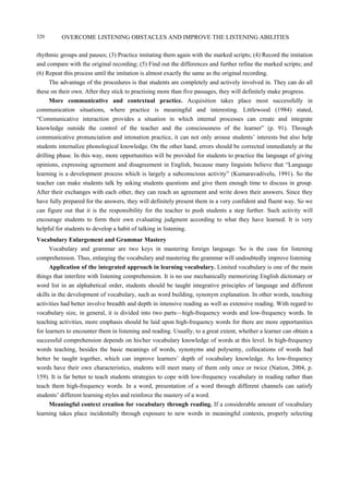 OVERCOME LISTENING OBSTACLES AND IMPROVE THE LISTENING ABILITIES320
rhythmic groups and pauses; (3) Practice imitating them again with the marked scripts; (4) Record the imitation
and compare with the original recording; (5) Find out the differences and further refine the marked scripts; and
(6) Repeat this process until the imitation is almost exactly the same as the original recording.
The advantage of the procedures is that students are completely and actively involved in. They can do all
these on their own. After they stick to practising more than five passages, they will definitely make progress.
More communicative and contextual practice. Acquisition takes place most successfully in
communication situations, where practice is meaningful and interesting. Littlewood (1984) stated,
“Communicative interaction provides a situation in which internal processes can create and integrate
knowledge outside the control of the teacher and the consciousness of the learner” (p. 91). Through
communicative pronunciation and intonation practice, it can not only arouse students’ interests but also help
students internalize phonological knowledge. On the other hand, errors should be corrected immediately at the
drilling phase. In this way, more opportunities will be provided for students to practice the language of giving
opinions, expressing agreement and disagreement in English, because many linguists believe that “Language
learning is a development process which is largely a subconscious activity” (Kumaravadivelu, 1991). So the
teacher can make students talk by asking students questions and give them enough time to discuss in group.
After their exchanges with each other, they can reach an agreement and write down their answers. Since they
have fully prepared for the answers, they will definitely present them in a very confident and fluent way. So we
can figure out that it is the responsibility for the teacher to push students a step further. Such activity will
encourage students to form their own evaluating judgment according to what they have learned. It is very
helpful for students to develop a habit of talking in listening.
Vocabulary Enlargement and Grammar Mastery
Vocabulary and grammar are two keys in mastering foreign language. So is the case for listening
comprehension. Thus, enlarging the vocabulary and mastering the grammar will undoubtedly improve listening
Application of the integrated approach in learning vocabulary. Limited vocabulary is one of the main
things that interfere with listening comprehension. It is no use mechanically memorizing English dictionary or
word list in an alphabetical order, students should be taught integrative principles of language and different
skills in the development of vocabulary, such as word building, synonym explanation. In other words, teaching
activities had better involve breadth and depth in intensive reading as well as extensive reading. With regard to
vocabulary size, in general, it is divided into two parts—high-frequency words and low-frequency words. In
teaching activities, more emphasis should be laid upon high-frequency words for there are more opportunities
for learners to encounter them in listening and reading. Usually, to a great extent, whether a learner can obtain a
successful comprehension depends on his/her vocabulary knowledge of words at this level. In high-frequency
words teaching, besides the basic meanings of words, synonyms and polysemy, collocations of words had
better be taught together, which can improve learners’ depth of vocabulary knowledge. As low-frequency
words have their own characteristics, students will meet many of them only once or twice (Nation, 2004, p.
159). It is far better to teach students strategies to cope with low-frequency vocabulary in reading rather than
teach them high-frequency words. In a word, presentation of a word through different channels can satisfy
students’ different learning styles and reinforce the mastery of a word.
Meaningful context creation for vocabulary through reading. If a considerable amount of vocabulary
learning takes place incidentally through exposure to new words in meaningful contexts, properly selecting
 