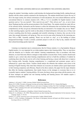 OVERCOME LISTENING OBSTACLES AND IMPROVE THE LISTENING ABILITIES322
enlarge the students’ knowledge, teachers could introduce the background knowledge briefly, making them get
familiar with the culture contents contained in the listening texts. The students should learn to know the way of
life in the target country, the cultural connotations of words and phrases, the cross-cultural differences and the
conventional behavior in common situation (LIU, 1996, p. 7). It is incredible for English learners to ask
questions such as “Are you married”, “How much do you earn?”, “How old are you?”, etc., or not to know
about Thanksgiving Day and the present president of the United States. The students should also make full use
of the reference books, dictionaries and the Internet to collect the information that can facilitate their listening
comprehension, for they can get any information that they are interested in. For example, they can use “Baidu”
or other searching engines, type the words in, then plenty of related information will come out; or if they want
to know something about the history, geography and scientific technology in America, they can also do the
same, then enough information will spring up. They can even do some online listening for the interesting new
from VOA or BBC. Generally speaking, “Rome was not built in a day”, so is the building of culture
background knowledge. It needs a constant, systematic project to work on it. Day by day, students will find
their cultural knowledge greatly improved.
Conclusions
Listening is an important step in communication. But for Chinese students, it is a big headache. Being an
English teacher, it is very important for us to help students improve their listening ability. Thus, we must know
what the obstacles are to interfere with students’ listening comprehension, then in accordance with these
obstacles, we must find some effective strategies to help students overcome them. Firstly, teachers should teach
students to get a correct idea about listening comprehension and try to build the confidence of students by
comforting them when they do not do well in their listening and having a sincere talk about how to improve
their listening skills. Secondly, listening comprehension is a complicated and systematic project, and is
influenced by a great many factors. Teachers should analyze the obstacles that students come across in the
learning of English listening. Only when these obstacles are overcome can students achieve great improvement
in their listening competence and efficiency. Based on the above analysis, this paper lists the major obstacles
that affect the listening comprehension, then mainly focuses on the strategies to overcome them so as to
eventually improve students’ listening abilities. Of course, the theory always goes along with the practice, only
all those strategies are applied into real listening teaching and learning process will students acquire a
satisfactory listening ability.
References
Anderson, A., & Lynch, T. (1988). Listening. Oxford: Oxford University Press.
Brown, H. D. (1994). Principles of language learning and teaching. Englewood Cliff, N.J.: Prentice Hall Regents.
Celce-Murcia, M., & Olshtain, E. (2000). Discourse and context in language teaching. New York: Cambridge University Press.
Dunkel, P. (1991). Listening in the native and second/foreign Language: Toward an integration of research and practice. TESOL
Quarterly, 25, 431-57.
Gethin, R. (1998). The foundations of Buddhism. Oxford: Oxford University Press.
Gilman, R. A., & Moody, L. M. (1984). What practitioners say about listening: Research implications for the classroom. Foreign
Language Annals, 17, 331-34.
Gimson, A. C. (1978). A practical course of pronunciation. London: Edward Arnold.
Hirschi, T. (1979). Correlates of delinquency: The illusion of discrepancy between self-report and official measures. American
Sociological Review, 44, 995-1014.
 