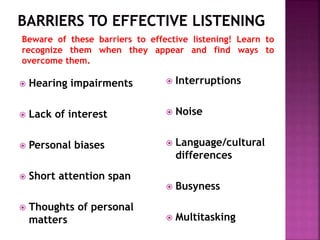 Hearing impairments
 Lack of interest
 Personal biases
 Short attention span
 Thoughts of personal
matters
 Interruptions
 Noise
 Language/cultural
differences
 Busyness
 Multitasking
Beware of these barriers to effective listening! Learn to
recognize them when they appear and find ways to
overcome them.
 