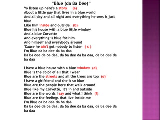 “Blue (da Ba Dee)”
Yo listen up here's a story (a)
About a little guy that lives in a blue world
And all day and all night and everything he sees Is just
blue
Like him inside and outside (b)
Blue his house with a blue little window
And a blue Corvette
And everything is blue for him
And himself and everybody around
'Cause he ain't got nobody to listen ( c )
I'm Blue da ba dee da ba daa
Da ba dee da ba daa, da ba dee da ba daa, da ba dee da
ba daa
I have a blue house with a blue window (d)
Blue is the color of all that I wear
Blue are the streets and all the trees are too (e)
I have a girlfriend and she is so blue
Blue are the people here that walk around
Blue like my Corvette, it's in and outside
Blue are the words I say and what I think (f)
Blue are the feelings that live inside me
I'm Blue da ba dee da ba daa
Da ba dee da ba daa, da ba dee da ba daa, da ba dee da
ba daa
 
