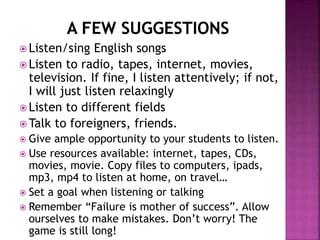  Listen/sing English songs
 Listen to radio, tapes, internet, movies,
television. If fine, I listen attentively; if not,
I will just listen relaxingly
 Listen to different fields
 Talk to foreigners, friends.
 Give ample opportunity to your students to listen.
 Use resources available: internet, tapes, CDs,
movies, movie. Copy files to computers, ipads,
mp3, mp4 to listen at home, on travel…
 Set a goal when listening or talking
 Remember “Failure is mother of success”. Allow
ourselves to make mistakes. Don’t worry! The
game is still long!
 