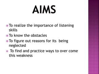  To realize the importance of listening
skills
 To know the obstacles
 To figure out reasons for its being
neglected
 To find and practice ways to over come
this weakness
 