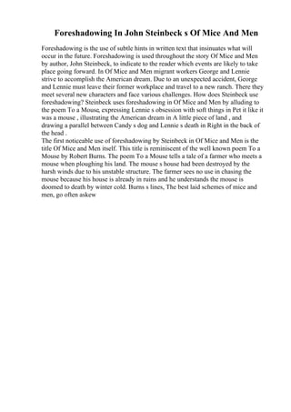 Foreshadowing In John Steinbeck s Of Mice And Men
Foreshadowing is the use of subtle hints in written text that insinuates what will
occur in the future. Foreshadowing is used throughout the story Of Mice and Men
by author, John Steinbeck, to indicate to the reader which events are likely to take
place going forward. In Of Mice and Men migrant workers George and Lennie
strive to accomplish the American dream. Due to an unexpected accident, George
and Lennie must leave their former workplace and travel to a new ranch. There they
meet several new characters and face various challenges. How does Steinbeck use
foreshadowing? Steinbeck uses foreshadowing in Of Mice and Men by alluding to
the poem To a Mouse, expressing Lennie s obsession with soft things in Pet it like it
was a mouse , illustrating the American dream in A little piece of land , and
drawing a parallel between Candy s dog and Lennie s death in Right in the back of
the head .
The first noticeable use of foreshadowing by Steinbeck in Of Mice and Men is the
title Of Mice and Men itself. This title is reminiscent of the well known poem To a
Mouse by Robert Burns. The poem To a Mouse tells a tale of a farmer who meets a
mouse when ploughing his land. The mouse s house had been destroyed by the
harsh winds due to his unstable structure. The farmer sees no use in chasing the
mouse because his house is already in ruins and he understands the mouse is
doomed to death by winter cold. Burns s lines, The best laid schemes of mice and
men, go often askew
 