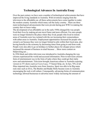 Technological Advances In Australia Essay
Over the past century we have seen a number of technological achievements that have
improved the living standards in Australia. With inventions ranging from the
television to the affordable car, all these achievements have come together to make
the modern country Australia which many call the lucky country . There are three
main technological advancements that were pivotal during post WW2 in making the
country that we know today.
The development of an affordable car in the early 1950s changed the way people
lived their lives by making private travel faster and more efficient. For once people
were no longer limited to the place where they lived, people who lived in remote
areas of Australia were less isolated with the car increasing their connectedness
with urban areas in Australia. Employment opportunities increased for people who
owned a car because they were no longer limited to jobs within their local area, also
having benefits to the economy by decreasing times from going to and from work.
People were also able to go on holidays to further places for cheaper prices which
increased the amount of business in retail because ... Show more content on
Helpwriting.net ...
In 1956 black and white television was introduced to Australia changing the way
citizens experienced the world and accessed information. Prior to television citizens
form of entertainment was in the form of radio where they could get their daily
news and entertainment. Television brought American culture to Australia exposing
viewers to TV shows such as I Love Lucy, 77 Sunset Strip, etc. In fact, 74% of all
films imported into Australia were from America. Sport was able to be Big name
rock stars such as Elvis, The Beatles and Buddy Holly became icons in Australia
encouraging the rock n roll culture. Consequently, advancing forms of communication
technology allowed businesses to advertise more widely increasing the amount of
 