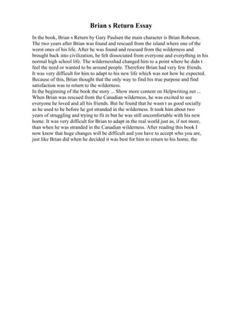 Brian s Return Essay
In the book, Brian s Return by Gary Paulsen the main character is Brian Robeson.
The two years after Brian was found and rescued from the island where one of the
worst ones of his life. After he was found and rescued from the wilderness and
brought back into civilization, he felt dissociated from everyone and everything in his
normal high school life. The wildernesshad changed him to a point where he didn t
feel the need or wanted to be around people. Therefore Brian had very few friends.
It was very difficult for him to adapt to his new life which was not how he expected.
Because of this, Brian thought that the only way to find his true purpose and find
satisfaction was to return to the wilderness.
In the beginning of the book the story ... Show more content on Helpwriting.net ...
When Brian was rescued from the Canadian wilderness, he was excited to see
everyone he loved and all his friends. But he found that he wasn t as good socially
as he used to be before he got stranded in the wilderness. It took him about two
years of struggling and trying to fit in but he was still uncomfortable with his new
home. It was very difficult for Brian to adapt in the real world just as, if not more,
than when he was stranded in the Canadian wilderness. After reading this book I
now know that huge changes will be difficult and you have to accept who you are,
just like Brian did when he decided it was best for him to return to his home, the
 