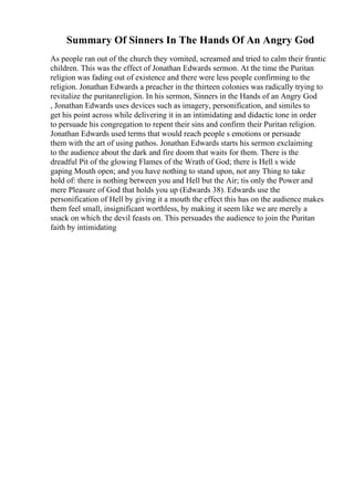 Summary Of Sinners In The Hands Of An Angry God
As people ran out of the church they vomited, screamed and tried to calm their frantic
children. This was the effect of Jonathan Edwards sermon. At the time the Puritan
religion was fading out of existence and there were less people confirming to the
religion. Jonathan Edwards a preacher in the thirteen colonies was radically trying to
revitalize the puritanreligion. In his sermon, Sinners in the Hands of an Angry God
, Jonathan Edwards uses devices such as imagery, personification, and similes to
get his point across while delivering it in an intimidating and didactic tone in order
to persuade his congregation to repent their sins and confirm their Puritan religion.
Jonathan Edwards used terms that would reach people s emotions or persuade
them with the art of using pathos. Jonathan Edwards starts his sermon exclaiming
to the audience about the dark and fire doom that waits for them. There is the
dreadful Pit of the glowing Flames of the Wrath of God; there is Hell s wide
gaping Mouth open; and you have nothing to stand upon, not any Thing to take
hold of: there is nothing between you and Hell but the Air; tis only the Power and
mere Pleasure of God that holds you up (Edwards 38). Edwards use the
personification of Hell by giving it a mouth the effect this has on the audience makes
them feel small, insignificant worthless, by making it seem like we are merely a
snack on which the devil feasts on. This persuades the audience to join the Puritan
faith by intimidating
 