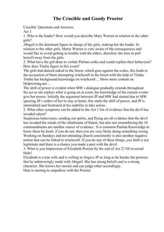 The Crucible and Goody Proctor
Crucible: Questions and Answers.
Act 1
1. Who is the leader? How would you describe Mary Warren in relation to the other
girls?
Abigail is the dominant figure in charge of the girls, making her the leader. In
relation to the other girls, Marry Warren is very aware of the consequences and
would like to avoid getting in trouble with the elders, therefore she tries to pull
herself away from the girls.
2. What have the girl done to violate Puritan codes and could explain their behaviour?
How does Tituba figure in this event?
The girls had danced naked in the forest, which goes against the codes, this leads to
the accusation of them attempting witchcraft in the forest with the help of Tituba.
Tituba has background knowledge on witchcraft ... Show more content on
Helpwriting.net ...
The shift of power is evident when MW s dialogue gradually extends throughout
the act as she replays what is going on in court, her knowledge of the current events
give her power. Initially the argument between JP and MW had started due to MW
ignoring JP s orders of her to stay at home, this starts the shift of power, and JP is
intimidated and frustrated at his inability to take action .
2. What other symptoms can be added to the Act 1 list of evidence that the devil has
invaded salem?
Suspicious behaviours, sending out spirits, and flying are all evidence that the devil
has invaded the minds of the inhabitants of Salem, but also not remembering the 10
commandments are another source of evidence . It is common Puritan Knowledge to
know these by heart, if you do not, then you are very likely doing something wrong.
Working on Sundays and not attending church consistently is also another negative
notion that can be linked to witchcraft. If you do any of these things, you faith is not
legitimate and there is a chance you made a pact with the devil.
3. What is you Impression of Elizabeth Proctor by the end of Act 2? Of reverend
Hale?
Elizabeth is a true wife and is willing to forgive JP as long as he breaks the promise
that he unknowingly made with Abigail. She has strong beliefs and is a strong
character. She knows her morals and can judge other accordingly.
Hale is starting to empathise with the Proctor
 