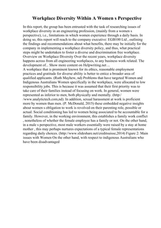 Workplace Diversity Within A Women s Perspective
In this report, the group has been entrusted with the task of researching issues of
workplace diversity in an engineering profession, (mainly from a women s
perspective), i.e., limitations in which women experience through a daily basis. In
doing so, this report will reach to the company executive: EGB100 Ltd , outlining
the findings and recommendations about what benefits, there may be initially for the
company in implementing a workplace diversity policy, and thus, what practical
steps might be undertaken to foster a diverse and discrimination free workplace.
Overview on Workplace Diversity Over the recent years, workplace diversity
happens across from all engineering workplaces, to any business work related. The
development of... Show more content on Helpwriting.net ...
A workplace that is prominent known for its ethics, reasonable employment
practices and gratitude for diverse ability is better to entice a broader area of
qualified applicants. (Ruth Mayhew, nd) Problems that have targeted Women and
Indigenous Australians Women specifically in the workplace, were allocated to low
responsibility jobs. This is because it was assumed that their first priority was to
take care of their families instead of focusing on work. In general, women were
represented as inferior to men, both physically and mentally. (http:/
/www.analytictech.com,nd). In addition, sexual harassment at work is proficient
more by women than men. (P. McDonald, 2015) these embedded negative insights
about women s obligation to work is revolved on their parenting role, possible or
actual. Social conditioning has led to women being associated to be accountable for a
family. However, in the working environment, this establishes a family work conflict
, nonetheless of whether the female employee has a family or not. On the other hand,
in a male s perspective, most male workers essentially were raised by a stay at home
mother , this may perhaps nurtures expectations of a typical female representations
regarding daily choices. (http://www.slideshare.net/creditsuisse,2014) Figure 2: Main
issues with Women On the other hand, with respect to indigenous Australians who
have been disadvantaged
 