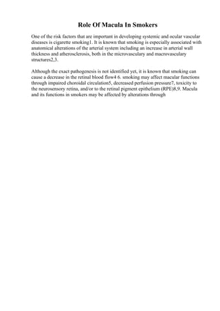 Role Of Macula In Smokers
One of the risk factors that are important in developing systemic and ocular vascular
diseases is cigarette smoking1. It is known that smoking is especially associated with
anatomical alterations of the arterial system including an increase in arterial wall
thickness and atherosclerosis, both in the microvasculary and macrovasculary
structures2,3.
Although the exact pathogenesis is not identified yet, it is known that smoking can
cause a decrease in the retinal blood flow4 6. smoking may affect macular functions
through impaired choroidal circulation5, decreased perfusion pressure7, toxicity to
the neurosensory retina, and/or to the retinal pigment epithelium (RPE)8,9. Macula
and its functions in smokers may be affected by alterations through
 