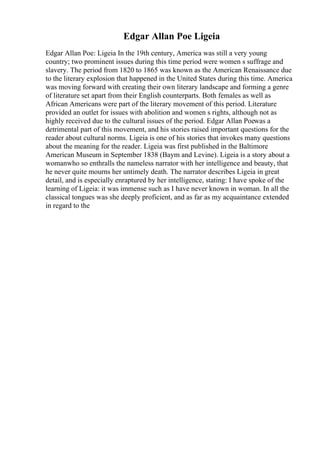Edgar Allan Poe Ligeia
Edgar Allan Poe: Ligeia In the 19th century, America was still a very young
country; two prominent issues during this time period were women s suffrage and
slavery. The period from 1820 to 1865 was known as the American Renaissance due
to the literary explosion that happened in the United States during this time. America
was moving forward with creating their own literary landscape and forming a genre
of literature set apart from their English counterparts. Both females as well as
African Americans were part of the literary movement of this period. Literature
provided an outlet for issues with abolition and women s rights, although not as
highly received due to the cultural issues of the period. Edgar Allan Poewas a
detrimental part of this movement, and his stories raised important questions for the
reader about cultural norms. Ligeia is one of his stories that invokes many questions
about the meaning for the reader. Ligeia was first published in the Baltimore
American Museum in September 1838 (Baym and Levine). Ligeia is a story about a
womanwho so enthralls the nameless narrator with her intelligence and beauty, that
he never quite mourns her untimely death. The narrator describes Ligeia in great
detail, and is especially enraptured by her intelligence, stating: I have spoke of the
learning of Ligeia: it was immense such as I have never known in woman. In all the
classical tongues was she deeply proficient, and as far as my acquaintance extended
in regard to the
 