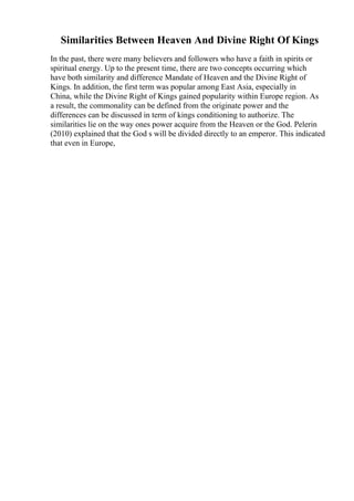 Similarities Between Heaven And Divine Right Of Kings
In the past, there were many believers and followers who have a faith in spirits or
spiritual energy. Up to the present time, there are two concepts occurring which
have both similarity and difference Mandate of Heaven and the Divine Right of
Kings. In addition, the first term was popular among East Asia, especially in
China, while the Divine Right of Kings gained popularity within Europe region. As
a result, the commonality can be defined from the originate power and the
differences can be discussed in term of kings conditioning to authorize. The
similarities lie on the way ones power acquire from the Heaven or the God. Pelerin
(2010) explained that the God s will be divided directly to an emperor. This indicated
that even in Europe,
 
