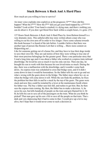 Stuck Between A Rock And A Hard Place
How much are you willing to lose to survive?
An inner voice explodes into expletives at the prognosis: S***! How did this
happen? What the f***? How the f*** did you get your hand trapped by a f******
boulder? Look at this! Your hand is crushed; it s dying man, and there s nothing you
can do about it. If you don t get blood flow back within a couple hours, it s gone. (31)
127 Hours Stuck Between A Rock And A Hard Place by Aron Ralston himself is a
very dramatic story. This unbelievable true story written about a man who was
willing to cut his own arm off in order to live longer. I have some schema towards
this book because I ve heard of the tale before. I couldn t believe that there was
another type of person like Ronnie Lott that is willing ... Show more content on
Helpwriting.net ...
Like for someone getting out of a house fire, and they have to lose their dogs inside
to save their own life. They are sad stories of how they were willing to lose one of
their most precious belongings for the greater good. There s one particular story that
I read a long time ago and it was about a father who worked at a express train railroad
drawbridge. He loved his son so much it was his only son too. Then one day, he
brought his son to work with him because his son loved trains so much. During the
day, there was a malfunction with the drawbridge, and it wouldn t come back
down. An express train was scheduled to cross that bridge soon, and if it didn t
come down in time it would be horrendous. So the father tells his son to go and see
what s wrong with the gears down in the bridge. The father stays where he s at, so
when the bridge will come down it will. While the son finds the problem, he fixes
the problem but then falls in and he s stuck by the top of the gears. The gears were
stuck and now they could be restarted by a lever at the maintenance booth where
his father was. The boy s father sees him fall, and rushes to get him. But, he then
sees the express train coming. By then, the father has to make a decision. A, he
saves his son, but kills hundreds of people on the train and gets blamed for it. Or
B, he kills his son to save all of the passengers on the train. What do you think he
picked? That man gave up his son s life to save all the people on that train. That s
dark and very depressing that it had to come to that. I would give up a lot to stay
alive, but I hope that it would never come to such a decision as
 