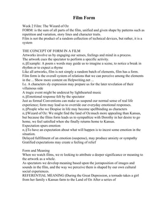 Film Form
Week 2 Film: The Wizard of Oz
FORM: is the sum of all parts of the film, unified and given shape by patterns such as
repetition and variation, story lines and character traits.
Film is not the product of a random collection of technical devices, but rather, it is a
system
THE CONCEPT OF FORM IN A FILM
Artworks involve us by engaging our senses, feelings and mind in a process.
The artwork cues the spectator to perform a specific activity.
п‚§Example: A poem s words may guide us to imagine a scene, to notice a break in
rhythm or to expect a rhyme
Like all artworks, film is not simply a random batch of elements, film has a form.
Film form is the overall system of relations that we can perceive among the elements
in the ... Show more content on Helpwriting.net ...
I.e. A characters sly expression may prepare us for the later revelation of their
villainous side
A tragic event might be undercut by lighthearted music
п‚§Emotional response felt by the spectator
Just as formal Conventions can make us suspend our normal sense of real life
experience; form may lead us to override our everyday emotional responses.
п‚§People who we Despise in life may become spellbinding as characters
п‚§Wizard of Oz: We might find the land of Ozmuch more appealing than Kansas,
but because the films form leads us to sympathize with Dorothy in her desire to go
home, we feel satisfied when she finally returns home to Kansas.
Expectation spurs emotion
п‚§To have an expectation about what will happen is to incest some emotion in the
situation.
Delayed fulfillment of an emotion (suspense), may produce anxiety or sympathy
Gratified expectations may create a feeling of relief
Form and Meaning
When we watch films, we re looking to attribute a deeper significance or meaning to
the artwork as a whole.
As spectators we develop meaning based upon the juxtaposition of images and
sounds in the film, and the way we perceive them is shaped by our own cultural
social experiences.
REFERENTIAL MEANING (During the Great Depression, a tornado takes a girl
from her family s Kansas farm to the Land of Oz After a series of
 