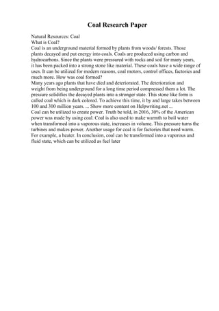 Coal Research Paper
Natural Resources: Coal
What is Coal?
Coal is an underground material formed by plants from woods/ forests. Those
plants decayed and put energy into coals. Coals are produced using carbon and
hydrocarbons. Since the plants were pressured with rocks and soil for many years,
it has been packed into a strong stone like material. These coals have a wide range of
uses. It can be utilized for modern reasons, coal motors, control offices, factories and
much more. How was coal formed?
Many years ago plants that have died and deteriorated. The deterioration and
weight from being underground for a long time period compressed them a lot. The
pressure solidifies the decayed plants into a stronger state. This stone like form is
called coal which is dark colored. To achieve this time, it by and large takes between
100 and 300 million years. ... Show more content on Helpwriting.net ...
Coal can be utilized to create power. Truth be told, in 2016, 30% of the American
power was made by using coal. Coal is also used to make warmth to boil water
when transformed into a vaporous state, increases in volume. This pressure turns the
turbines and makes power. Another usage for coal is for factories that need warm.
For example, a heater. In conclusion, coal can be transformed into a vaporous and
fluid state, which can be utilized as fuel later
 