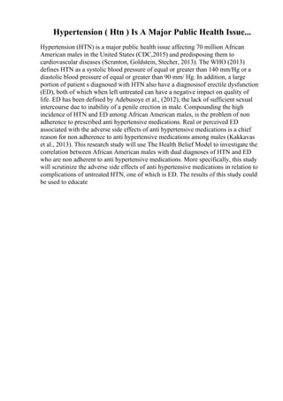 Hypertension ( Htn ) Is A Major Public Health Issue...
Hypertension (HTN) is a major public health issue affecting 70 million African
American males in the United States (CDC,2015) and predisposing them to
cardiovascular diseases (Scranton, Goldstein, Stecher, 2013). The WHO (2013)
defines HTN as a systolic blood pressure of equal or greater than 140 mm/Hg or a
diastolic blood pressure of equal or greater than 90 mm/ Hg. In addition, a large
portion of patient s diagnosed with HTN also have a diagnosisof erectile dysfunction
(ED), both of which when left untreated can have a negative impact on quality of
life. ED has been defined by Adebusoye et al., (2012), the lack of sufficient sexual
intercourse due to inability of a penile erection in male. Compounding the high
incidence of HTN and ED among African American males, is the problem of non
adherence to prescribed anti hypertensive medications. Real or perceived ED
associated with the adverse side effects of anti hypertensive medications is a chief
reason for non adherence to anti hypertensive medications among males (Kakkavas
et al., 2013). This research study will use The Health Belief Model to investigate the
correlation between African American males with dual diagnoses of HTN and ED
who are non adherent to anti hypertensive medications. More specifically, this study
will scrutinize the adverse side effects of anti hypertensive medications in relation to
complications of untreated HTN, one of which is ED. The results of this study could
be used to educate
 
