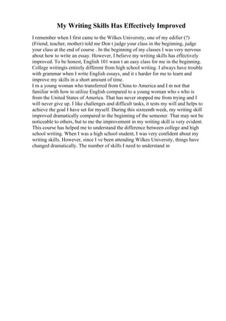 My Writing Skills Has Effectively Improved
I remember when I first came to the Wilkes University, one of my edifier (?)
(Friend, teacher, mother) told me Don t judge your class in the beginning, judge
your class at the end of course . In the beginning of my classes I was very nervous
about how to write an essay. However, I believe my writing skills has effectively
improved. To be honest, English 101 wasn t an easy class for me in the beginning.
College writingis entirely different from high school writing. I always have trouble
with grammar when I write English essays, and it s harder for me to learn and
improve my skills in a short amount of time.
I m a young woman who transferred from China to America and I m not that
familiar with how to utilize English compared to a young woman who s who is
from the United States of America. That has never stopped me from trying and I
will never give up. I like challenges and difficult tasks, it tests my will and helps to
achieve the goal I have set for myself. During this sixteenth week, my writing skill
improved dramatically compared to the beginning of the semester. That may not be
noticeable to others, but to me the improvement in my writing skill is very evident.
This course has helped me to understand the difference between college and high
school writing. When I was a high school student, I was very confident about my
writing skills. However, since I ve been attending Wilkes University, things have
changed dramatically. The number of skills I need to understand in
 