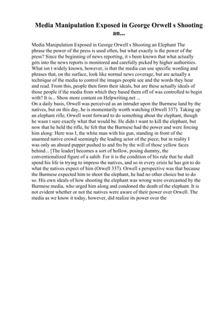 Media Manipulation Exposed in George Orwell s Shooting
an...
Media Manipulation Exposed in George Orwell s Shooting an Elephant The
phrase the power of the press is used often, but what exactly is the power of the
press? Since the beginning of news reporting, it s been known that what actually
gets into the news reports is monitored and carefully picked by higher authorities.
What isn t widely known, however, is that the media can use specific wording and
phrases that, on the surface, look like normal news coverage, but are actually a
technique of the media to control the images people see and the words they hear
and read. From this, people then form their ideals, but are these actually ideals of
those people if the media from which they based them off of was controlled to begin
with? It is... Show more content on Helpwriting.net ...
On a daily basis, Orwell was perceived as an intruder upon the Burmese land by the
natives, but on this day, he is momentarily worth watching (Orwell 337). Taking up
an elephant rifle, Orwell went forward to do something about the elephant, though
he wasn t sure exactly what that would be. He didn t want to kill the elephant, but
now that he held the rifle, he felt that the Burmese had the power and were forcing
him along: Here was I, the white man with his gun, standing in front of the
unarmed native crowd seemingly the leading actor of the piece; but in reality I
was only an absurd puppet pushed to and fro by the will of those yellow faces
behind... [The leader] becomes a sort of hollow, posing dummy, the
conventionalized figure of a sahib. For it is the condition of his rule that he shall
spend his life in trying to impress the natives, and so in every crisis he has got to do
what the natives expect of him (Orwell 337). Orwell s perspective was that because
the Burmese expected him to shoot the elephant, he had no other choice but to do
so. His own ideals of how shooting the elephant was wrong were overcastted by the
Burmese media, who urged him along and condoned the death of the elephant. It is
not evident whether or not the natives were aware of their power over Orwell. The
media as we know it today, however, did realize its power over the
 
