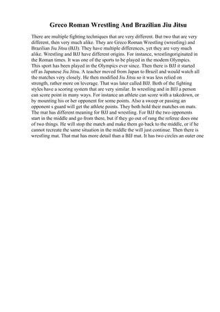 Greco Roman Wrestling And Brazilian Jiu Jitsu
There are multiple fighting techniques that are very different. But two that are very
different, then very much alike. They are Greco Roman Wrestling (wrestling) and
Brazilian Jiu Jitsu (BJJ). They have multiple differences, yet they are very much
alike. Wrestling and BJJ have different origins. For instance, wrestlingoriginated in
the Roman times. It was one of the sports to be played in the modern Olympics.
This sport has been played in the Olympics ever since. Then there is BJJ it started
off as Japanese Jiu Jitsu. A teacher moved from Japan to Brazil and would watch all
the matches very closely. He then modified Jiu Jitsu so it was less relied on
strength, rather more on leverage. That was later called BJJ. Both of the fighting
styles have a scoring system that are very similar. In wrestling and in BJJ a person
can score point in many ways. For instance an athlete can score with a takedown, or
by mounting his or her opponent for some points. Also a sweep or passing an
opponent s guard will get the athlete points. They both hold their matches on mats.
The mat has different meaning for BJJ and wrestling. For BJJ the two opponents
start in the middle and go from there, but if they go out of rang the referee does one
of two things. He will stop the match and make them go back to the middle, or if he
cannot recreate the same situation in the middle the will just continue. Then there is
wrestling mat. That mat has more detail than a BJJ mat. It has two circles an outer one
 