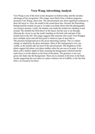 Vera Wang Advertising Analysis
Vera Wang is one of the most iconic designers in fashion today and this ad takes
advantage of her recognition. This image, most likely from a fashion magazine,
promotes Vera Wang s dress line. The advertisement uses three significant contrasts to
draw the buyer in. First, the model in the actual dress line. Second, the flourishing
background the models are put in. It makes you think about what the photographer
was trying to portray. Lastly, the display case made the models are standing in and
around. The modelin the front draws in the buyer, but the case is see through,
allowing the viewer to see the model standing on the back side and part of the
models arm to the left. The image suggests that someone who wears Vera Wang
can
have multiple styles and still feel good in whatever type of style that is.
The greenery background gives the ad an interesting contrast. This is a nature
setting, as implied by the grass and plants. Most of this background is not very
visible, as the models take up most of the advertisement. The brightness of the
plants suggest this photo was taken midday when the sun was at its peak. It was
taken with a shallow depth of field, meaning the background is blurred and the
main focus is on the objects in the front of the photo, The greenery is not very
green, but fades into the background. There are no animals in the trees in the back,
maybe suggesting this was taken in a place without a lot of wildlife, or the fact that
there s no resources for these
 