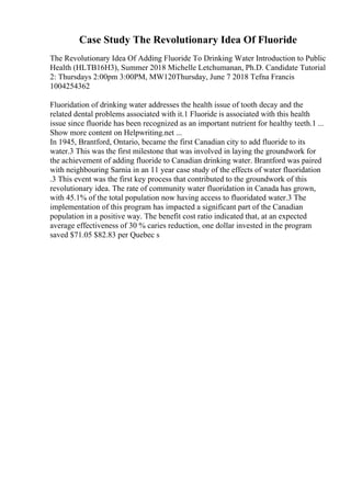 Case Study The Revolutionary Idea Of Fluoride
The Revolutionary Idea Of Adding Fluoride To Drinking Water Introduction to Public
Health (HLTB16H3), Summer 2018 Michelle Letchumanan, Ph.D. Candidate Tutorial
2: Thursdays 2:00pm 3:00PM, MW120Thursday, June 7 2018 Tefna Francis
1004254362
Fluoridation of drinking water addresses the health issue of tooth decay and the
related dental problems associated with it.1 Fluoride is associated with this health
issue since fluoride has been recognized as an important nutrient for healthy teeth.1 ...
Show more content on Helpwriting.net ...
In 1945, Brantford, Ontario, became the first Canadian city to add fluoride to its
water.3 This was the first milestone that was involved in laying the groundwork for
the achievement of adding fluoride to Canadian drinking water. Brantford was paired
with neighbouring Sarnia in an 11 year case study of the effects of water fluoridation
.3 This event was the first key process that contributed to the groundwork of this
revolutionary idea. The rate of community water fluoridation in Canada has grown,
with 45.1% of the total population now having access to fluoridated water.3 The
implementation of this program has impacted a significant part of the Canadian
population in a positive way. The benefit cost ratio indicated that, at an expected
average effectiveness of 30 % caries reduction, one dollar invested in the program
saved $71.05 $82.83 per Quebec s
 