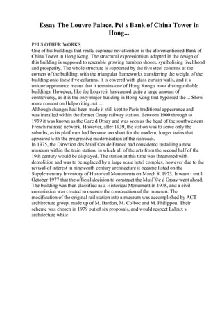 Essay The Louvre Palace, Pei s Bank of China Tower in
Hong...
PEI S OTHER WORKS
One of his buildings that really captured my attention is the aforementioned Bank of
China Tower in Hong Kong. The structural expressionism adopted in the design of
this building is supposed to resemble growing bamboo shoots, symbolising livelihood
and prosperity. The whole structure is supported by the five steel columns at the
corners of the building, with the triangular frameworks transferring the weight of the
building onto these five columns. It is covered with glass curtain walls, and it s
unique appearance means that it remains one of Hong Kong s most distinguishable
buildings. However, like the Louvre it has caused quite a large amount of
controversy, as it is the only major building in Hong Kong that bypassed the ... Show
more content on Helpwriting.net ...
Although changes had been made it still kept to Paris traditional appearance and
was installed within the former Orsay railway station. Between 1900 through to
1939 it was known as the Gare d Orsay and was seen as the head of the southwestern
French railroad network. However, after 1939, the station was to serve only the
suburbs, as its platforms had become too short for the modern, longer trains that
appeared with the progressive modernisation of the railroads.
In 1975, the Direction des MusГ©es de France had considered installing a new
museum within the train station, in which all of the arts from the second half of the
19th century would be displayed. The station at this time was threatened with
demolition and was to be replaced by a large scale hotel complex, however due to the
revival of interest in nineteenth century architecture it became listed on the
Supplementary Inventory of Historical Monuments on March 8, 1973. It wasn t until
October 1977 that the official decision to construct the MusГ©e d Orsay went ahead.
The building was then classified as a Historical Monument in 1978, and a civil
commission was created to oversee the construction of the museum. The
modification of the original rail station into a museum was accomplished by ACT
architecture group, made up of M. Bardon, M. Colboc and M. Philippon. Their
scheme was chosen in 1979 out of six proposals, and would respect Laloux s
architecture while
 