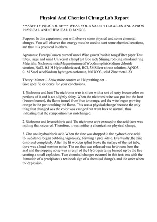 Physical And Chemical Change Lab Report
***SAFETY PROCEDURE*** WEAR YOUR SAFETY GOGGLES AND APRON.
PHYSICAL AND CHEMICAL CHANGES
Purpose: In this experiment you will observe some physical and some chemical
changes. You will observe that energy must be used to start some chemical reactions,
and that it is produced in others.
Apparatus: ForcepsBunsen burnerFunnel Wire gauzeCrucible tongsFilter paper Test
tubes, large and small Universal clampTest tube rack Stirring rodRing stand and ring
Materials: Nichrome metalMagnesium metalWooden splintsSodium chloride
solution, NaCl, 0.1 M Hydrochloric acid, HCl, 3MSilver nitrate solution, AgNO3,
0.1M Steel woolSodium hydrogen carbonate, NaHCO3, solid Zinc metal, Zn
Theory: Matter ... Show more content on Helpwriting.net ...
Give specific evidence for your conclusions.
1. Nichrome and heat The nichrome wire is silver with a sort of rusty brown color on
portions of it and is not slightly shiny. When the nichrome wire was put into the heat
(bunsen burner), the flame turned from blue to orange, and the wire began glowing
orange in the part touching the flame. This was a physical change because the only
thing that changed was the color was changed but went back to normal, thus
indicating that the composition has not changed.
2. Nichrome and hydrochloric acid The nichrome wire exposed to the acid there was
nothing that occurred. Therefore, it was neither a chemical nor physical change.
3. Zinc and hydrochloric acid When the zinc was dropped in the hydrochloric acid,
the substance began bubbling vigorously, forming a precipitate. Eventually, the zinc
dissolved completely. After the lit wooden splint broke the surface of the test tube,
there was a loud popping noise. The gas that was released was hydrogen from the
acid and the popping noise was a result of the Hydrogen being burned up by the fire
creating a small explosion. Two chemical changes occurred in this test: one with the
formation of a precipitate (a textbook sign of a chemical change), and the other when
the explosion
 