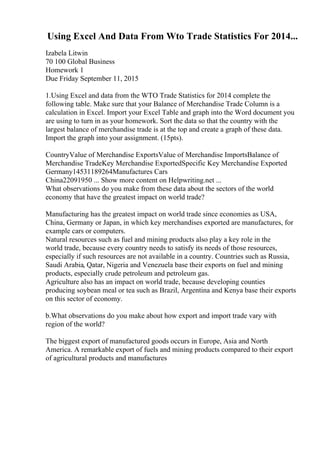 Using Excel And Data From Wto Trade Statistics For 2014...
Izabela Litwin
70 100 Global Business
Homework 1
Due Friday September 11, 2015
1.Using Excel and data from the WTO Trade Statistics for 2014 complete the
following table. Make sure that your Balance of Merchandise Trade Column is a
calculation in Excel. Import your Excel Table and graph into the Word document you
are using to turn in as your homework. Sort the data so that the country with the
largest balance of merchandise trade is at the top and create a graph of these data.
Import the graph into your assignment. (15pts).
CountryValue of Merchandise ExportsValue of Merchandise ImportsBalance of
Merchandise TradeKey Merchandise ExportedSpecific Key Merchandise Exported
Germany14531189264Manufactures Cars
China22091950 ... Show more content on Helpwriting.net ...
What observations do you make from these data about the sectors of the world
economy that have the greatest impact on world trade?
Manufacturing has the greatest impact on world trade since economies as USA,
China, Germany or Japan, in which key merchandises exported are manufactures, for
example cars or computers.
Natural resources such as fuel and mining products also play a key role in the
world trade, because every country needs to satisfy its needs of those resources,
especially if such resources are not available in a country. Countries such as Russia,
Saudi Arabia, Qatar, Nigeria and Venezuela base their exports on fuel and mining
products, especially crude petroleum and petroleum gas.
Agriculture also has an impact on world trade, because developing counties
producing soybean meal or tea such as Brazil, Argentina and Kenya base their exports
on this sector of economy.
b.What observations do you make about how export and import trade vary with
region of the world?
The biggest export of manufactured goods occurs in Europe, Asia and North
America. A remarkable export of fuels and mining products compared to their export
of agricultural products and manufactures
 