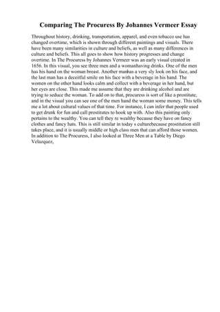 Comparing The Procuress By Johannes Vermeer Essay
Throughout history, drinking, transportation, apparel, and even tobacco use has
changed overtime, which is shown through different paintings and visuals. There
have been many similarities in culture and beliefs, as well as many differences in
culture and beliefs. This all goes to show how history progresses and change
overtime. In The Procuress by Johannes Vermeer was an early visual created in
1656. In this visual, you see three men and a womanhaving drinks. One of the men
has his hand on the woman breast. Another manhas a very sly look on his face, and
the last man has a deceitful smile on his face with a beverage in his hand. The
women on the other hand looks calm and collect with a beverage in her hand, but
her eyes are close. This made me assume that they are drinking alcohol and are
trying to seduce the woman. To add on to that, procuress is sort of like a prostitute,
and in the visual you can see one of the men hand the woman some money. This tells
me a lot about cultural values of that time. For instance, I can infer that people used
to get drunk for fun and call prostitutes to hook up with. Also this painting only
pertains to the wealthy. You can tell they re wealthy because they have on fancy
clothes and fancy hats. This is still similar in today s culturebecause prostitution still
takes place, and it is usually middle or high class men that can afford those women.
In addition to The Procuress, I also looked at Three Men at a Table by Diego
Velazquez,
 