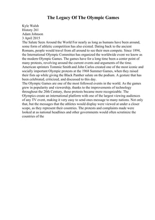 The Legacy Of The Olympic Games
Kyle Walsh
History 261
Adam Johnson
3 April 2015
The Salute Seen Around the World For nearly as long as humans have been around,
some form of athletic competition has also existed. Dating back to the ancient
Romans, people would travel from all around to see their men compete. Since 1894,
the International Olympic Committee has organized the worldwide event we know as
the modern Olympic Games. The games have for a long time been a center point of
many protests, revolving around the current events and arguments of the time.
American sprinters Tommie Smith and John Carlos created one of the most iconic and
socially important Olympic protests at the 1968 Summer Games, when they raised
their fists up while giving the Black Panther salute on the podium. A gesture that has
been celebrated, criticized, and discussed to this day.
The Olympic Games are one of the most followed events in the world. As the games
grew in popularity and viewership, thanks to the improvements of technology
throughout the 20th Century, these protests became more recognizable. The
Olympics create an international platform with one of the largest viewing audiences
of any TV event, making it very easy to send ones message to many nations. Not only
that, but the messages that the athletes would display were viewed at under a closer
scope, as they represent their countries. The protests and complaints made were
looked at as national headlines and other governments would often scrutinize the
countries of the
 