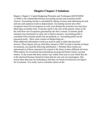 Shapiro Chapter 2 Solutions
Shapiro: Chapter 2: Capital Budgeting Principles and Techniques QUESTIONS
1.a.What is the relationship between accounting income and economic profit?
Answer: Accounting income is calculated by taking revenues and subtracting all cash
and non cash expenses (such as depreciation). Accounting income also often
recognizes losses for tax purposes as well, even though the economic loss may have
taken place at another time. Economic profit is the sum of the present values of all
the cash flows net of expenses generated by the firm s actions. Economic profit
measures true increments to value, but is hard to measure. Accounting profit is
correlated with economic profit, but not perfectly so. Accounting profit can be
measured much... Show more content on Helpwriting.net ...
What additional information would you need in order to make that decision?
Answer: These figures tell you what Dow earned in 1990. In order to decide on future
investments, you need the following information: 1.Whether these returns are
representative of those expected to be earned in the future in these different divisions.
What matters for investment decisionmaking are projected future returns, not past
returns. To the extent that these returns vary widely from year to year which they do
in the chemical business historical return data for one year are meaningless. One
reason these data may be misleading is that they are based on historical cost figures
for investment. You really want to calculate returns on the
 