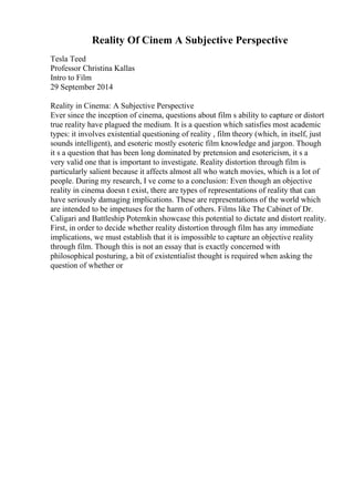 Reality Of Cinem A Subjective Perspective
Tesla Teed
Professor Christina Kallas
Intro to Film
29 September 2014
Reality in Cinema: A Subjective Perspective
Ever since the inception of cinema, questions about film s ability to capture or distort
true reality have plagued the medium. It is a question which satisfies most academic
types: it involves existential questioning of reality , film theory (which, in itself, just
sounds intelligent), and esoteric mostly esoteric film knowledge and jargon. Though
it s a question that has been long dominated by pretension and esotericism, it s a
very valid one that is important to investigate. Reality distortion through film is
particularly salient because it affects almost all who watch movies, which is a lot of
people. During my research, I ve come to a conclusion: Even though an objective
reality in cinema doesn t exist, there are types of representations of reality that can
have seriously damaging implications. These are representations of the world which
are intended to be impetuses for the harm of others. Films like The Cabinet of Dr.
Caligari and Battleship Potemkin showcase this potential to dictate and distort reality.
First, in order to decide whether reality distortion through film has any immediate
implications, we must establish that it is impossible to capture an objective reality
through film. Though this is not an essay that is exactly concerned with
philosophical posturing, a bit of existentialist thought is required when asking the
question of whether or
 