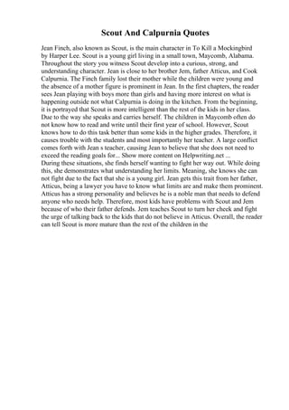 Scout And Calpurnia Quotes
Jean Finch, also known as Scout, is the main character in To Kill a Mockingbird
by Harper Lee. Scout is a young girl living in a small town, Maycomb, Alabama.
Throughout the story you witness Scout develop into a curious, strong, and
understanding character. Jean is close to her brother Jem, father Atticus, and Cook
Calpurnia. The Finch family lost their mother while the children were young and
the absence of a mother figure is prominent in Jean. In the first chapters, the reader
sees Jean playing with boys more than girls and having more interest on what is
happening outside not what Calpurnia is doing in the kitchen. From the beginning,
it is portrayed that Scout is more intelligent than the rest of the kids in her class.
Due to the way she speaks and carries herself. The children in Maycomb often do
not know how to read and write until their first year of school. However, Scout
knows how to do this task better than some kids in the higher grades. Therefore, it
causes trouble with the students and most importantly her teacher. A large conflict
comes forth with Jean s teacher, causing Jean to believe that she does not need to
exceed the reading goals for... Show more content on Helpwriting.net ...
During these situations, she finds herself wanting to fight her way out. While doing
this, she demonstrates what understanding her limits. Meaning, she knows she can
not fight due to the fact that she is a young girl. Jean gets this trait from her father,
Atticus, being a lawyer you have to know what limits are and make them prominent.
Atticus has a strong personality and believes he is a noble man that needs to defend
anyone who needs help. Therefore, most kids have problems with Scout and Jem
because of who their father defends. Jem teaches Scout to turn her cheek and fight
the urge of talking back to the kids that do not believe in Atticus. Overall, the reader
can tell Scout is more mature than the rest of the children in the
 