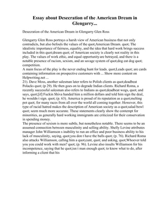 Essay about Desecration of the American Dream in
Glengarry...
Desecration of the American Dream in Glengarry Glen Ross
Glengarry Glen Ross portrays a harsh view of American business that not only
contradicts, but also befouls the values of the quot;American Dream. quot; The
idealistic importance of fairness, equality, and the idea that hard work brings success
included in this quot;dream quot; of American society is clearly not reality in this
play. The values of work ethic, and equal opportunityare betrayed, and there is a
notable presence of racism, sexism, and an savage system of quot;dog eat dog quot;
competition.
A main focus of the play is the never ending hunt for leads. quot;Leads quot; are cards
containing information on prospective customers with ... Show more content on
Helpwriting.net ...
21). Dave Moss, another salesman later refers to Polish clients as quot;deadbeat
Polacks quot; (p 29). He then goes on to degrade Indian clients. Richard Roma, a
recently successful salesman also refers to Indians as quot;deadbeat wogs, quot; and
says, quot;[if] Fuckin Shiva handed him a million dollars and told him sign the deal,
he wouldn t sign. quot; (p. 63). America is proud of its reputation as a quot;melting
pot quot; for many races from all over the world all coming together. However, this
type of racial hatred makes the description of American society as a quot;salad bowl
quot; seem much more accurate. These statements clearly show the contempt for
minorities, as generally hard working immigrants are criticized for their conservation
in spending money.
The presence of sexism is more subtle, but nonetheless notable. There seems to be an
assumed connection between masculinity and selling ability. Shelly Levine attributes
manager John Williamson s inability to run an office and poor business ability to his
lack of masculinity, saying, quot;you don t have the balls quot; (p. 76). Richard Roma
also attacks Williamson, calling him a quot;cunt, quot; and asking, quot;Whoever told
you you could work with men? quot; (p. 96). Levine also insults Williamson for his
incompetence, saying that he quot;isn t man enough quot; to know what to do, after
informing a client that his
 