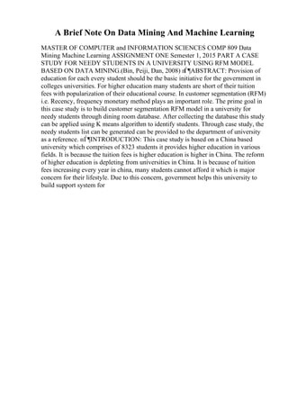 A Brief Note On Data Mining And Machine Learning
MASTER OF COMPUTER and INFORMATION SCIENCES COMP 809 Data
Mining Machine Learning ASSIGNMENT ONE Semester 1, 2015 PART A CASE
STUDY FOR NEEDY STUDENTS IN A UNIVERSITY USING RFM MODEL
BASED ON DATA MINING.(Bin, Peiji, Dan, 2008) п
Ѓ¶ABSTRACT: Provision of
education for each every student should be the basic initiative for the government in
colleges universities. For higher education many students are short of their tuition
fees with popularization of their educational course. In customer segmentation (RFM)
i.e. Recency, frequency monetary method plays an important role. The prime goal in
this case study is to build customer segmentation RFM model in a university for
needy students through dining room database. After collecting the database this study
can be applied using K means algorithm to identify students. Through case study, the
needy students list can be generated can be provided to the department of university
as a reference. пЃ¶INTRODUCTION: This case study is based on a China based
university which comprises of 8323 students it provides higher education in various
fields. It is because the tuition fees is higher education is higher in China. The reform
of higher education is depleting from universities in China. It is because of tuition
fees increasing every year in china, many students cannot afford it which is major
concern for their lifestyle. Due to this concern, government helps this university to
build support system for
 