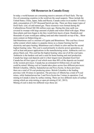 Oil Resources in Canada Essay
In today s world humans are consuming massive amounts of fossil fuels. The top
five oil consuming countries in the world are the usual suspects. These include the
United States, China, Japan, India and Russia. Canada comes in at number 10 with a
daily consumption of 2,287 thousand barrels per day. There are three major types of
fossil fuels: coal, oil and natural gas. These resources were formed during the
Carboniferous Period 360 286 million years ago. During this time earth was
covered in swamps with large amounts of plants and waters filled with algae. When
these plants and trees began to die they would form layers of peat. Hundreds and
thousands of years would pass adding sand and other materials on top of the... Show
more content on Helpwriting.net ...
Sub bituminous coal is a mixture of Lignite and Bituminous. This coal has a lower
sulfur content which makes it a popular choice as a cleaner burning fuel for
electricity and space heating. Bituminous coal is black in color and has the second
highest heating value. This coal is used primarily in electric power generation, as
well as heat and power applications in the manufacturing sector. Anthracite coal is a
glossy black coal. This coal has the highest heating value out of all the coal types.
Anthracite is the hardest coal and is used for home heating and steel production.
Canada has large coal deposits and it is their largest most abundant fossil fuel.
Canada has all four types of coal which more than 90% of the deposits are located
in the western provinces. Canada has an estimated 6.6 billion tons of coal that
could be mined. Mining coal in Canada takes place across four different provinces:
British Columbia, Alberta, Saskatchewan and Nova Scotia. In these provinces
there are a total of 24 coal producing mines. British Columbia is the leading
province with 10 mines in operation. The province of Alberta has a total of 9 coal
mines, while Saskatchewan has 3 and Nova Scotia has 2 mines in operation. Coal
mining in Canada is done by surface mining. There are two different styles of surface
mining which are strip mining or open pit mining (CAC, 2013).
Mining of coal is done two different ways those are
 