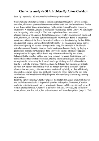 Character Analysis Of A Problem By Anton Chekhov
intro / p1 apathetic / p2 irresponsible/stubborn / p3 miscreant/
Characters are ultimately defined as the driving forces throughout various stories;
therefore, characters possess diverse traits and emotions that motivate them to further
a plot through their dialogue and action. Furthermore, Anton Chekhov centers his
short story, A Problem , around a delinquent youth named Sasha Uskov. As a character
who is arguably quite complex, Chekhov emphasizes these elements of
characterization with a certain depth that encourages readers to distinguish Sasha and
Ivan, his uncle, as static and dynamic characters respectively. Sasha is undeniably
avaricious, whether it be due to the societal influence in Russia during the late 1800s,
or a personal, intense yearning for material wealth. This materialistic nature can be
elaborated upon by his actions throughout the story. For example, A Problem is
entirely constructed on the situation Sasha has imposed on the family by forging a
promissory note and furthering his debt. Moreover, Sasha s obstinance appears
throughout his dialogue, which denies any relation to criminality as a whole,
belaying that he is either stubborn or close minded. However, his intricacy entirely
manifests itself toward the conclusion. Despite Sasha remaining as a miscreant
throughout the entire story, he does acknowledge his long needed self revelation
that he is indeed a criminal. Therefore, it can be deduced that Sasha is not entirely
as static as Chekhov may initially want his readers to believe. Chekhov s clever
characterization portrays him as a stubborn criminal, rightfully so, but additionally
implies his complex nature as a confused youth who firmly believed he was not a
criminal and has been influenced by his peers who are clearly committing the very
same crimes.
From the very beginning, Chekhov exposes his readers to Sasha s apathetic behavior
and establishes that Sasha is beyond all possible redemption. Moreover, Chekhov
made it a point to frequently direct attention to Sasha s indifference through his well
written characterization. Chekhov, in reference to Sasha, revealed, He felt neither
terror, shame, nor depression, but only weariness and inward emptiness (page 3). This
 