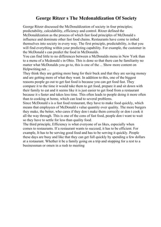 George Ritzer s The Mcdonaldization Of Society
George Ritzer discussed the McDonaldization of society in four principles;
predictability, calculability, efficiency and control. Ritzer defined the
McDonaldization as the process of which fast food principles of McDonald s
influence and dominate other fast food chains. Restaurants have come to imbed
themselves into society in every way. The first principle, predictability, is that you
will find everything within your predicting capability. For example, the customer in
the McDonald s can predict the food in McDonalds.
You can find little to no differences between a McDonalds menu in New York than
to a menu of a Mcdonald s in Ohio. This is done so that there can be familiarity no
matter what McDonalds you go to, this is one of the ... Show more content on
Helpwriting.net ...
They think they are getting more bang for their buck and that they are saving money
and are getting more of what they want. In addition to this, one of the biggest
reasons people go out to get fast food is because you can get food fast. They
compare it to the time it would take them to get food, prepare it and sit down with
their family to eat and it seems like it is just easier to get food from a restaurant
because it s faster and takes less time. This often leads to people doing it more often
than to cooking at home, which can lead to several problems.
Since McDonald s is a fast food restaurant, they have to make food quickly, which
means that employees of McDonald s value quantity over quality. The more burgers
they make, the better, who cares if they don t make them correctly or don t cook it
all the way through. This is one of the cons of fast food, people don t want to wait
so they have to settle for less than quality food.
The third principle, Efficiency is what everyone of us likes, especially when
comes to restaurants. If a restaurant wants to succeed, it has to be efficient. For
example, It has to be serving good food and has to be serving it quickly. People
these days are busy and like that they can get full quickly by spending a few dollars
at a restaurant. Whether it be a family going on a trip and stopping for a rest to a
businessman or omen in a rush to meeting
 