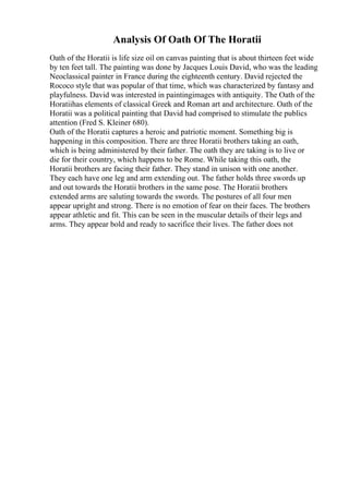 Analysis Of Oath Of The Horatii
Oath of the Horatii is life size oil on canvas painting that is about thirteen feet wide
by ten feet tall. The painting was done by Jacques Louis David, who was the leading
Neoclassical painter in France during the eighteenth century. David rejected the
Rococo style that was popular of that time, which was characterized by fantasy and
playfulness. David was interested in paintingimages with antiquity. The Oath of the
Horatiihas elements of classical Greek and Roman art and architecture. Oath of the
Horatii was a political painting that David had comprised to stimulate the publics
attention (Fred S. Kleiner 680).
Oath of the Horatii captures a heroic and patriotic moment. Something big is
happening in this composition. There are three Horatii brothers taking an oath,
which is being administered by their father. The oath they are taking is to live or
die for their country, which happens to be Rome. While taking this oath, the
Horatii brothers are facing their father. They stand in unison with one another.
They each have one leg and arm extending out. The father holds three swords up
and out towards the Horatii brothers in the same pose. The Horatii brothers
extended arms are saluting towards the swords. The postures of all four men
appear upright and strong. There is no emotion of fear on their faces. The brothers
appear athletic and fit. This can be seen in the muscular details of their legs and
arms. They appear bold and ready to sacrifice their lives. The father does not
 