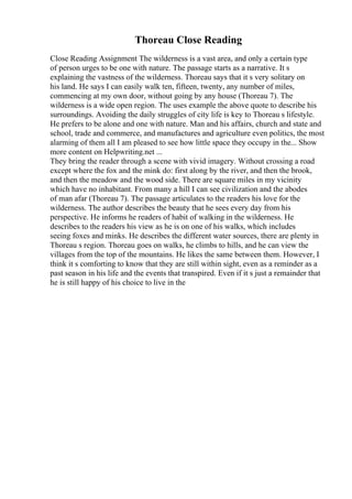 Thoreau Close Reading
Close Reading Assignment The wilderness is a vast area, and only a certain type
of person urges to be one with nature. The passage starts as a narrative. It s
explaining the vastness of the wilderness. Thoreau says that it s very solitary on
his land. He says I can easily walk ten, fifteen, twenty, any number of miles,
commencing at my own door, without going by any house (Thoreau 7). The
wilderness is a wide open region. The uses example the above quote to describe his
surroundings. Avoiding the daily struggles of city life is key to Thoreau s lifestyle.
He prefers to be alone and one with nature. Man and his affairs, church and state and
school, trade and commerce, and manufactures and agriculture even politics, the most
alarming of them all I am pleased to see how little space they occupy in the... Show
more content on Helpwriting.net ...
They bring the reader through a scene with vivid imagery. Without crossing a road
except where the fox and the mink do: first along by the river, and then the brook,
and then the meadow and the wood side. There are square miles in my vicinity
which have no inhabitant. From many a hill I can see civilization and the abodes
of man afar (Thoreau 7). The passage articulates to the readers his love for the
wilderness. The author describes the beauty that he sees every day from his
perspective. He informs he readers of habit of walking in the wilderness. He
describes to the readers his view as he is on one of his walks, which includes
seeing foxes and minks. He describes the different water sources, there are plenty in
Thoreau s region. Thoreau goes on walks, he climbs to hills, and he can view the
villages from the top of the mountains. He likes the same between them. However, I
think it s comforting to know that they are still within sight, even as a reminder as a
past season in his life and the events that transpired. Even if it s just a remainder that
he is still happy of his choice to live in the
 