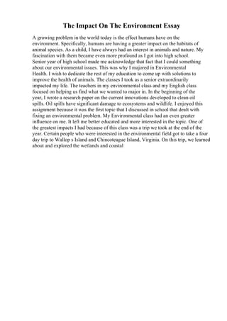 The Impact On The Environment Essay
A growing problem in the world today is the effect humans have on the
environment. Specifically, humans are having a greater impact on the habitats of
animal species. As a child, I have always had an interest in animals and nature. My
fascination with them became even more profound as I got into high school.
Senior year of high school made me acknowledge that fact that I could something
about our environmental issues. This was why I majored in Environmental
Health. I wish to dedicate the rest of my education to come up with solutions to
improve the health of animals. The classes I took as a senior extraordinarily
impacted my life. The teachers in my environmental class and my English class
focused on helping us find what we wanted to major in. In the beginning of the
year, I wrote a research paper on the current innovations developed to clean oil
spills. Oil spills have significant damage to ecosystems and wildlife. I enjoyed this
assignment because it was the first topic that I discussed in school that dealt with
fixing an environmental problem. My Environmental class had an even greater
influence on me. It left me better educated and more interested in the topic. One of
the greatest impacts I had because of this class was a trip we took at the end of the
year. Certain people who were interested in the environmental field got to take a four
day trip to Wallop s Island and Chincoteague Island, Virginia. On this trip, we learned
about and explored the wetlands and coastal
 