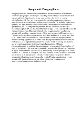 Sympathetic Paragangliomas
Paragangliomas are rare neuroendocrine tumors that arise from the extra adrenal
autonomic paraganglia, small organs consisting mainly of neuroendocrine cells that
are derived from the embryonic neural crest and have the ability to secrete
catecholamines (1). They are closely related to pheochromocytomas, which are
sometimes referred to as intra adrenal paragangliomas (2). The majority appear to be
sporadic, but approximately one third to one half are associated with an inherited
syndrome (3, 4). The four genetic syndromes that are associated are: multiple
endocrine neoplasia 2A and 2B, neurofibromatosis type 1, von Hippel Lindau, and the
Carney Stratakis dyad. The male to female ratio is approximately equal among
patients with hereditary paraganglioma,... Show more content on Helpwriting.net ...
Patients can become hypertensive during induction, positioning, or tumor resection
(12). Chronic catecholamine excess causes volume contraction and patients can
become severely hypotensive, as in this case, if adequate volume resuscitation is not
performed (12). It is prudent to evaluate for adverse events following hypertensive
and hypotensive episodes. Serial neurological evaluations, CT brain,
electrocardiograms, or serial cardiac enzymes may be warranted. Complications of
surgery are primarily due to severe preoperative hypertension, high secretion tumors,
or repeat intervention for recurrence (13). In one study, adverse perioperative events
occurred in 32 percent of cases (14). The most common adverse event was sustained
hypertension in 25 percent of the patients. There were no perioperative deaths,
myocardial infarctions, or cerebrovascular events. Despite premedication of most
patients with phenoxybenzamine and a beta blocker, varying degrees of
intraoperative hemodynamic lability occurred
 