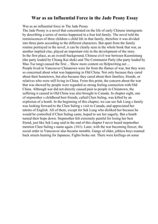 War as an Influential Force in the Jade Peony Essay
War as an influential force in The Jade Peony
The Jade Peony is a novel that concentrated on the life of early Chinese immigrants
by describing a series of stories happened in a four kid family. The novel told the
reminiscences of three children s child life in that family, therefore it was divided
into three parts according to the different characters. But apart from the family
routine portrayed in the novel, it can be clearly seen in the whole book that war, as
another implied clue, played an important role in the development of the story.
In the first place, as an overall background, Chinese civil war between Kuomintang
(the party leaded by Chiang Kai shek) and The Communist Party (the party leaded by
Mao Tse tung) caused the first ... Show more content on Helpwriting.net ...
People lived in Vancouver Chinatown were far from the flames of war, but they were
so concerned about what was happening in Old China. Not only because they cared
about their hometown, but also because they cared about their families, friends, or
relatives who were still living in China. From this point, the concern about the war
that was showed by people were regarded as strong feeling connection with Old
China. Although war did not directly caused pain to people in Chinatown, the
suffering it caused in Old China was also brought to Canada. In chapter eight, one
of stepmother s childhood best friends, called Chen Suling, was killed by an
explosion of a bomb. In the beginning of this chapter, we can see Sek Lung s family
was looking forward to the Chen Suling s visit to Canada, and appreciated her
talents of English. All of them, except for Sek Lung who disliked her because he
would be controlled if Chen Suling came, hoped to see her eagerly. But a bomb
turned their hope down. Stepmother felt extremely painful for losing her best
friend, just like Sek Lung said in the end of this chapter I never heard stepmother
mention Chen Suling s name again. (161). Later, with the war becoming fiercer, the
social order in Vancouver also became instable. Gangs of older, jobless boys roamed
back streets hunting for Japanese. Fights broke out. There were knifings on some
 