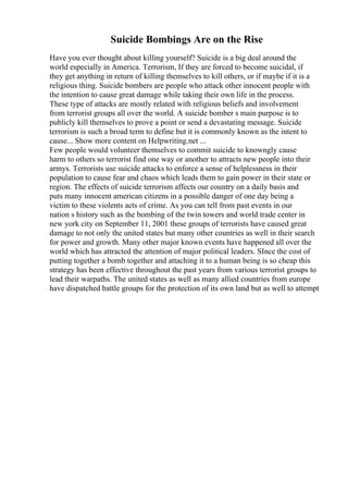 Suicide Bombings Are on the Rise
Have you ever thought about killing yourself? Suicide is a big deal around the
world especially in America. Terrorism, If they are forced to become suicidal, if
they get anything in return of killing themselves to kill others, or if maybe if it is a
religious thing. Suicide bombers are people who attack other innocent people with
the intention to cause great damage while taking their own life in the process.
These type of attacks are mostly related with religious beliefs and involvement
from terrorist groups all over the world. A suicide bomber s main purpose is to
publicly kill themselves to prove a point or send a devastating message. Suicide
terrorism is such a broad term to define but it is commonly known as the intent to
cause... Show more content on Helpwriting.net ...
Few people would volunteer themselves to commit suicide to knowngly cause
harm to others so terrorist find one way or another to attracts new people into their
armys. Terrorists use suicide attacks to enforce a sense of helplessness in their
population to cause fear and chaos which leads them to gain power in their state or
region. The effects of suicide terrorism affects our country on a daily basis and
puts many innocent american citizens in a possible danger of one day being a
victim to these violents acts of crime. As you can tell from past events in our
nation s history such as the bombing of the twin towers and world trade center in
new york city on September 11, 2001 these groups of terrorists have caused great
damage to not only the united states but many other countries as well in their search
for power and growth. Many other major known events have happened all over the
world which has attracted the attention of major political leaders. SInce the cost of
putting together a bomb together and attaching it to a human being is so cheap this
strategy has been effective throughout the past years from various terrorist groups to
lead their warpaths. The united states as well as many allied countries from europe
have dispatched battle groups for the protection of its own land but as well to attempt
 