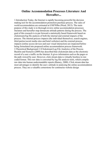 Online Accommodation Processes Literature And
Hereafter...
1.Introduction Today, the Internet is rapidly becoming powerful the decision
making tool for the accommodation promotion purchase process. The sales of
world accommodation are estimated at US$789bn (Ward, 2013). The main
purpose of this study is to thorough review online accommodation processes
literature and hereafter map demarcate attitude patterns during the process. The
goal of this research is to put forward a statistically based framework based on
clickstream/log file analysis of both the internal and external impacts of the
process. The internal process impacts (the individual themselves, search engines,
third parties/social media sites and hotel websites) and the external process
impacts (online access devices and user visual interaction) are inspected before
being formulated into proposed online accommodation process framework.
2.Theoretical Background 2.1Clickstream/Log File Analytics of the Process
Bucklin and Sismeiro (2009) has described that clickstream data as the electronic
record of a user s traffic on the Internet. It gives information such as the pages or
the path viewed by user. However, click stream data is virtually bootless to raw
coded format. This raw data is converted by log file analysis tools, which compile
raw data into human understandable reports (Ramey, 2000). Click stream data has
most advantages to identify the user s attitude in analysing the online accommodation
process. They are a valuable cornerstone for continuous website design
 