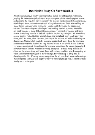 Descriptive Essay On Showmanship
Attention everyone, a creaky voice scratched out on the old speaker, Attention,
judging for showmanship is about to begin, everyone please round up your animal
and come to the ring. My nerves instantly hit me, my hands instantly became frigid,
unwilling to move even one centimeter. Everywhere around there was nothing but
faded denim jeans, cowboy boots, old t shirts, plaid shirts, and the occasional
stetson. The screeching and bleating of surrounding animals bounced around in
my head, making it more difficult to concentrate. The smell of manure and farm
animal burned my nostrils as I shook my head to clear my thoughts. All around me
people quickly rushed to their animals to do one last check over, pluck away the
straw, fluff the wool, clear the crust, and check the hooves, all while freshening up
themselves. Meanwhile I carefully took my market lamb away from the craziness
and meandered to the front of the ring without a care in the world. It was fair time
yet again, sometimes it brought out the best, and sometimes the worse, in people. I
however was in a man s world in showing, each year I d made it my mission to
clean out the competition and leave them with nothing, and this year I was going to
claim showmanship yet again to my winnings. Showmanship is a big deal in
showing at the fair. Winning meant recognition for all your hard work and winnings.
It also meant a shiny, golden trophy with your name engraved on it. So far I had one
it only once, in the year
 